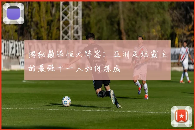 揭秘巅峰恒大阵容：亚洲足坛霸主的最强十一人如何炼成