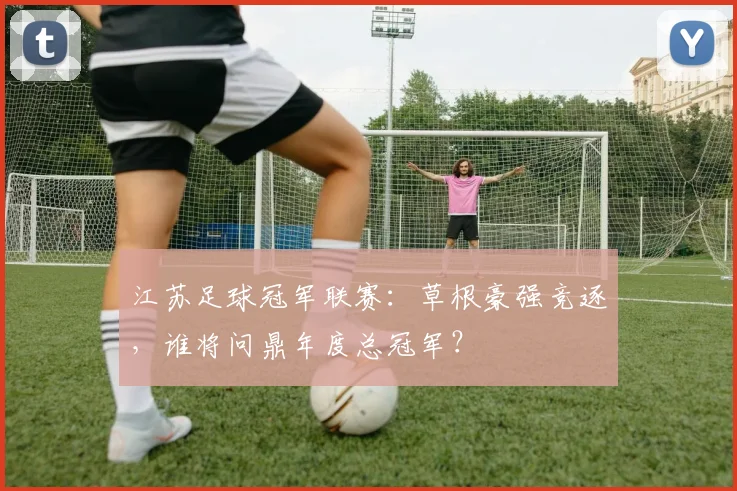 江苏足球冠军联赛：草根豪强竞逐，谁将问鼎年度总冠军？