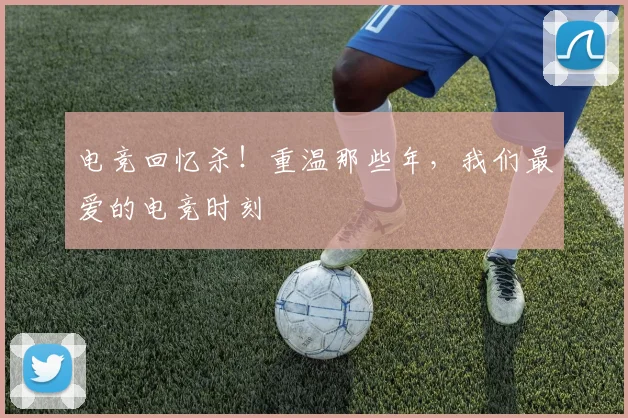 电竞回忆杀！重温那些年，我们最爱的电竞时刻