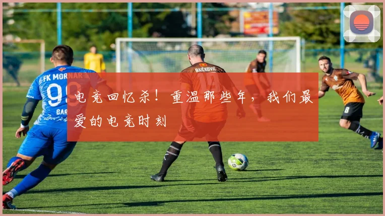 电竞回忆杀！重温那些年，我们最爱的电竞时刻