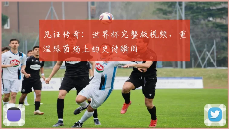 见证传奇：世界杯完整版视频，重温绿茵场上的史诗瞬间
