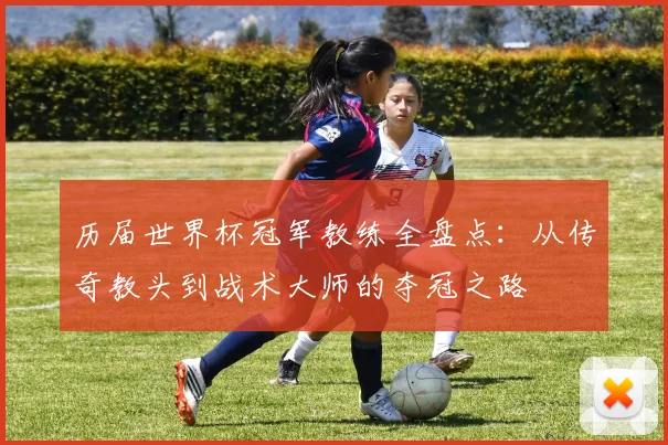 历届世界杯冠军教练全盘点：从传奇教头到战术大师的夺冠之路